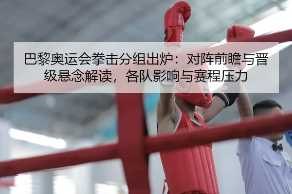 巴黎奥运会拳击分组出炉：对阵前瞻与晋级悬念解读，各队影响与赛程压力